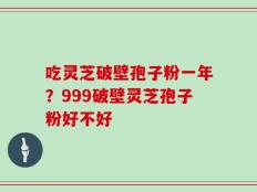 吃灵芝破壁孢子粉一年？999破壁灵芝孢子粉好不好