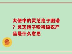 大便中的灵芝孢子图谱？灵芝孢子粉初级农产品是什么意思