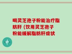喝灵芝孢子粉能治疗脂肪肝 (饮用灵芝孢子粉能缓解脂肪肝症状