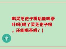 喝灵芝孢子粉后能喝茶叶吗(喝了灵芝孢子粉，还能喝茶吗？)