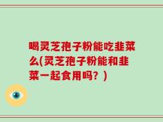 喝灵芝孢子粉能吃韭菜么(灵芝孢子粉能和韭菜一起食用吗？)