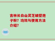 吉林长白山灵芝破壁孢子粉？功效与使用方法介绍？