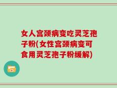 女人宫颈病变吃灵芝孢子粉(女性宫颈病变可食用灵芝孢子粉缓解)