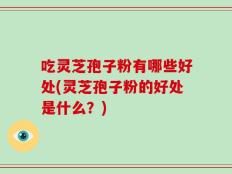 吃灵芝孢子粉有哪些好处(灵芝孢子粉的好处是什么？)