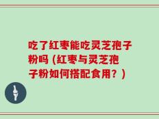 吃了红枣能吃灵芝孢子粉吗 (红枣与灵芝孢子粉如何搭配食用？)