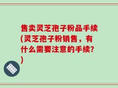 售卖灵芝孢子粉品手续(灵芝孢子粉销售，有什么需要注意的手续？)