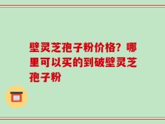 壁灵芝孢子粉价格？哪里可以买的到破壁灵芝孢子粉