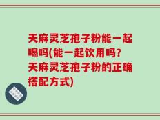 天麻灵芝孢子粉能一起喝吗(能一起饮用吗？天麻灵芝孢子粉的正确搭配方式)