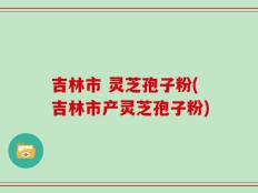 吉林市 灵芝孢子粉(吉林市产灵芝孢子粉)