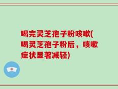 喝完灵芝孢子粉咳嗽(喝灵芝孢子粉后，咳嗽症状显著减轻)