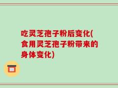 吃灵芝孢子粉后变化(食用灵芝孢子粉带来的身体变化)