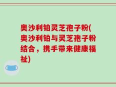 奥沙利铂灵芝孢子粉(奥沙利铂与灵芝孢子粉结合，携手带来健康福祉)