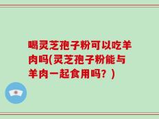 喝灵芝孢子粉可以吃羊肉吗(灵芝孢子粉能与羊肉一起食用吗？)