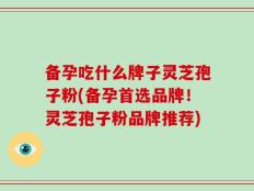 备孕吃什么牌子灵芝孢子粉(备孕首选品牌！灵芝孢子粉品牌推荐)