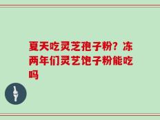 夏天吃灵芝孢子粉？冻两年们灵艺饱子粉能吃吗