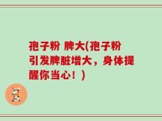 孢子粉 脾大(孢子粉引发脾脏增大，身体提醒你当心！)