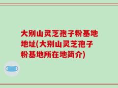 大别山灵芝孢子粉基地地址(大别山灵芝孢子粉基地所在地简介)