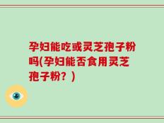 孕妇能吃或灵芝孢子粉吗(孕妇能否食用灵芝孢子粉？)