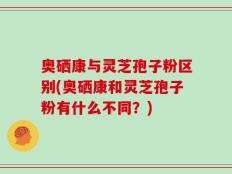 奥硒康与灵芝孢子粉区别(奥硒康和灵芝孢子粉有什么不同？)