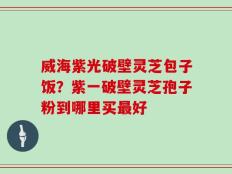 威海紫光破壁灵芝包子饭？紫一破壁灵芝孢子粉到哪里买最好