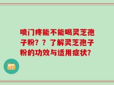 喷门疼能不能喝灵芝孢子粉？？了解灵芝孢子粉的功效与适用症状？