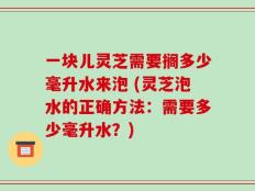 一块儿灵芝需要搁多少毫升水来泡 (灵芝泡水的正确方法：需要多少毫升水？)