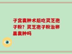 子宫囊肿术后吃灵芝孢子粉？灵芝孢子粉治卵巢囊肿吗