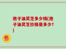 孢子油灵芝多少钱(孢子油灵芝价格是多少？)