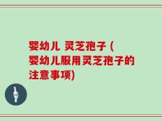 婴幼儿 灵芝孢子 (婴幼儿服用灵芝孢子的注意事项)