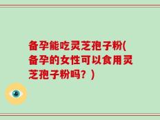 备孕能吃灵芝孢子粉(备孕的女性可以食用灵芝孢子粉吗？)