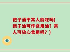 孢子油平常人能吃吗(孢子油可作食用油？常人可放心食用吗？)
