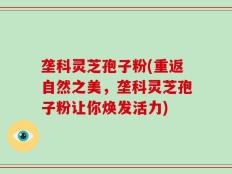 垄科灵芝孢子粉(重返自然之美，垄科灵芝孢子粉让你焕发活力)