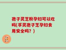 孢子灵芝粉孕妇可以吃吗(孚灵孢子芝孕妇食用安全吗？)