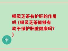 喝灵芝茶有护肝的作用吗 (喝灵芝茶能够有助于保护肝脏健康吗？)