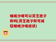 喉咙沙哑可以灵芝孢子粉吗(灵芝孢子粉可减轻喉咙沙哑症状)