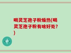 喝灵芝孢子粉燥热(喝灵芝孢子粉有啥好处？)