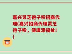 嘉兴灵芝孢子粉招商代理(嘉兴招商代理灵芝孢子粉，健康添福祉！)