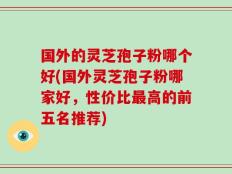 国外的灵芝孢子粉哪个好(国外灵芝孢子粉哪家好，性价比最高的前五名推荐)