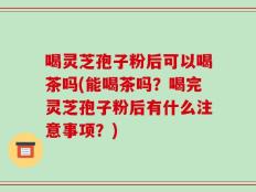 喝灵芝孢子粉后可以喝茶吗(能喝茶吗？喝完灵芝孢子粉后有什么注意事项？)