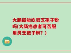 大肠癌能吃灵芝孢子粉吗(大肠癌患者可否服用灵芝孢子粉？)