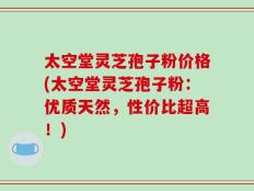 太空堂灵芝孢子粉价格(太空堂灵芝孢子粉：优质天然，性价比超高！)