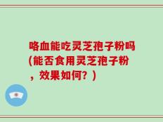 咯血能吃灵芝孢子粉吗(能否食用灵芝孢子粉，效果如何？)
