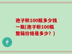 孢子粉100瓶多少钱一瓶(孢子粉100瓶整箱价格是多少？)