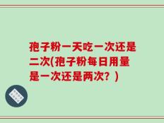 孢子粉一天吃一次还是二次(孢子粉每日用量是一次还是两次？)