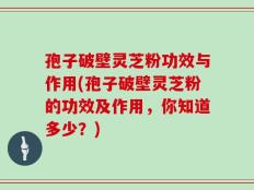 孢子破壁灵芝粉功效与作用(孢子破壁灵芝粉的功效及作用，你知道多少？)