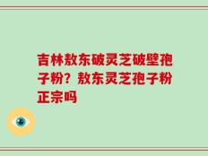 吉林敖东破灵芝破壁孢子粉？敖东灵芝孢子粉正宗吗