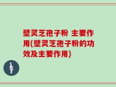 壁灵芝孢子粉 主要作用(壁灵芝孢子粉的功效及主要作用)