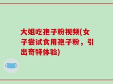 大姐吃孢子粉视频(女子尝试食用孢子粉，引出奇特体验)
