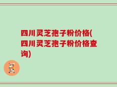 四川灵芝孢子粉价格(四川灵芝孢子粉价格查询)