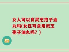 女人可以食灵芝孢子油丸吗(女性可食用灵芝孢子油丸吗？)